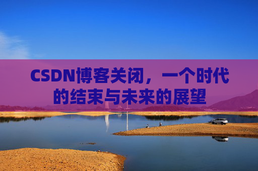 CSDN博客关闭，一个时代的结束与未来的展望